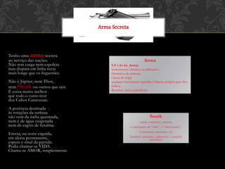 Tenho uma arma secreta
ao serviço das nações.
Não tem carga nem espoleta
mas dispara em linha recta
mais longe que os foguetões.
Não é Júpiter, nem Thor,
nem Snark ou outros que tais.
É coisa muito melhor
que todo o vasto teor
dos Cabos Canaverais.
A potência destinada
às rotações da turbina
não vem da nafta queimada,
nem é de água oxigenada
nem de ergóis de furalina.
Erecta, na noite erguida,
em alerta permanente,
espera o sinal da partida.
Podia chamar-se VIDA.
Chama-se AMOR, simplesmente.
Snark
(snide coments): sarcasm
Combinação de “falso” e “observação”.
Comentário sarcástico (s).
Também sarcástico (adjectivo) e snarkily
(advérbio)
Arma Secreta
Arma
S.F ( do lat. Arma)
Instrumento ofensivo ou defensivo.
Distintivo de nobreza
Classe de tropa
qualquer instrumento aparelho/objecto próprio para fins
bélicos
Recurso; meio; expediente
 