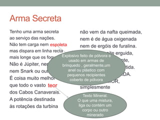 Arma Secreta
Tenho uma arma secreta
ao serviço das nações.
Não tem carga nem
mas dispara em linha recta
mais longe que os foguetões.
Não é Júpiter, nem Thor,
nem Snark ou outros que tais.
É coisa muito melhor
que todo o vasto
dos Cabos Canaverais.
A potência destinada
às rotações da turbina
não vem da nafta queimada,
nem é de água oxigenada
nem de ergóis de furalina.
Erecta, na noite erguida,
em alerta permanente,
espera o sinal da partida.
Podia chamar-se VIDA.
Chama-se AMOR,
simplesmenteteor
Texto Mineral.
O que uma mistura,
liga ou contém um
corpo ou outro
minerado
espoleta
Explosivo feito de pólvora e
usado em armas de
brinquedo , geralmente,um
anel ou plástico com
pequenos recipientes
coberto de pólvora
 