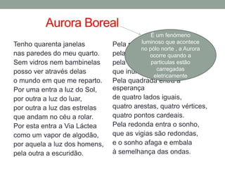 Aurora Boreal
Tenho quarenta janelas
nas paredes do meu quarto.
Sem vidros nem bambinelas
posso ver através delas
o mundo em que me reparto.
Por uma entra a luz do Sol,
por outra a luz do luar,
por outra a luz das estrelas
que andam no céu a rolar.
Por esta entra a Via Láctea
como um vapor de algodão,
por aquela a luz dos homens,
pela outra a escuridão.
Pela maior entra o espanto,
pela menor a certeza,
pela da frente a beleza
que inunda de canto a canto.
Pela quadrada entra a
esperança
de quatro lados iguais,
quatro arestas, quatro vértices,
quatro pontos cardeais.
Pela redonda entra o sonho,
que as vigias são redondas,
e o sonho afaga e embala
à semelhança das ondas.
É um fenómeno
luminoso que acontece
no pólo norte , a Aurora
ocorre quando a
particulas estão
carregadas
eletricamente
 