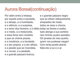 Aurora Boreal(continuação)
Por além entra a tristeza,
por aquela entra a saudade,
e o desejo, e a humildade,
e o silêncio, e a surpresa,
e o amor dos homens, e o tédio,
e o medo, e a melancolia,
e essa fome sem remédio
a que se chama poesia,
e a inocência, e a bondade,
e a dor própria, e a dor alheia,
e a paixão que se incendeia,
e a viuvez, e a piedade,
e o grande pássaro branco,
e o grande pássaro negro
que se olham obliquamente,
arrepiados de medo,
todos os risos e choros,
todas as fomes e sedes,
tudo alonga a sua sombra
nas minhas quatro paredes.
Oh janelas do meu quarto,
quem vos pudesse rasgar!
Com tanta janela aberta
falta-me a luz e o ar.
 