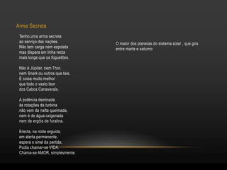 O maior dos planetas do sistema solar , que gira
entre marte e saturno
Arma Secreta
Tenho uma arma secreta
ao serviço das nações.
Não tem carga nem espoleta
mas dispara em linha recta
mais longe que os foguetões.
Não é Júpiter, nem Thor,
nem Snark ou outros que tais.
É coisa muito melhor
que todo o vasto teor
dos Cabos Canaverais.
A potência destinada
às rotações da turbina
não vem da nafta queimada,
nem é de água oxigenada
nem de ergóis de furalina.
Erecta, na noite erguida,
em alerta permanente,
espera o sinal da partida.
Podia chamar-se VIDA.
Chama-se AMOR, simplesmente.
 