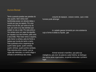 conjunto de espaços , corpos e seres , que a vista
humana pode abranger
é o estado gasoso tornando por uma substancia
cuja a forma é sólida ou liquida , gas
Animal racional e mamífero, que pela sua
inteligência, pelo dom da palavra e pela história, se distingue
dos outros seres organizados, ocupando entre eles o primeiro
lugar.
Aurora Boreal
Tenho quarenta janelas nas paredes do
meu quarto. Sem vidros nem
bambinelas posso ver através delas o
mundo em que me reparto. Por uma
entra a luz do Sol, por outra a luz do
luar, por outra a luz das estrelas que
andam no céu a rolar. Por esta entra a
Via Láctea como um vapor de algodão,
por aquela a luz dos homens, pela outra
a escuridão. Pela maior entra o espanto,
pela menor a certeza, pela da frente a
beleza que inunda de canto a canto.
Pela quadrada entra a esperança de
quatro lados iguais, quatro arestas,
quatro vértices, quatro pontos cardeais.
Pela redonda entra o sonho, que as
vigias são redondas, e o sonho afaga e
embala à semelhança das ondas.
 