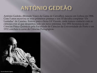 António Gedeão, (Rómulo Vasco da Gama de Carvalho), nasceu em Lisboa em 1906.
Com 5 anos escreveu os seus primeiros poemas e aos 10 decidiu completar "Os
Lusíadas" de Camões. Entrou para o liceu Gil Vicente, onde tomou contacto com as
ciências e foi aí que despertou nele um novo interesse. Em 1931 licenciou se em
Ciências Físico Químicas pela Faculdade de Ciências da Universidade do Porto e em
1932 concluiu o curso de Ciências Pedagógicas.
 
