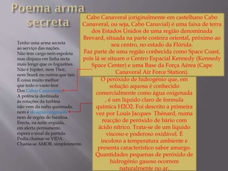 Tenho uma arma secreta
ao serviço das nações.
Não tem carga nem espoleta
mas dispara em linha recta
mais longe que os foguetões.
Não é Júpiter, nem Thor,
nem Snark ou outros que tais.
É coisa muito melhor
que todo o vasto teor
Dos Cabos Canaveiras.
A potência destinada
às rotações da turbina
não vem da nafta queimada,
nem é de água oxigenada
nem de ergóis de furalina.
Erecta, na noite erguida,
em alerta permanente,
espera o sinal da partida.
Podia chamar-se VIDA.
Chama-se AMOR, simplesmente.
Cabo Canaveral (originalmente em castelhano Cabo
Canaveral, ou seja, Cabo Canavial) é uma faixa de terra
dos Estados Unidos de uma região denominada
Brevard, situada na parte costeira oriental, próximo ao
seu centro, no estado da Flórida.
Faz parte de uma região conhecida como Space Coast,
pois lá se situam o Centro Espacial Kennedy (Kennedy
Space Center) e uma Base da Força Aérea (Cape
Canaveral Air Force Station).
O peróxido de hidrogénio que, em
solução aquosa é conhecido
comercialmente como água oxigenada
, é um líquido claro de formula
química H2O2. Foi descrito a primeira
vez por Louis Jacques Thénard, numa
reacção de peróxido de bário com
ácido nítrico. Trata-se de um liquido
viscoso e poderoso oxidável. É
incoloro a temperatura ambiente e
presenta característico sabor amargo.
Quantidades pequenas de peróxido de
hidrogénio gasoso ocorrem
naturalmente no ar.
 