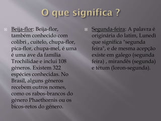  Beija-flor: Beija-flor,
também conhecido com
colibri , cuitelo, chupa-flor,
pica-flor, chupa-mel, é uma
é uma ave da família
Trochilidae e inclui 108
géneros. Existem 322
espécies conhecidas. No
Brasil, alguns géneros
recebem outros nomes,
como os rabos-brancos do
género Phaethornis ou os
bicos-retos do género.
 Segunda-feira: A palavra é
originária do latim, Lunedì
que significa "segunda
feira", e de mesma acepção
existe em galego (segunda
feira) , mirandês (segunda)
e tétum (loron-segunda).
 