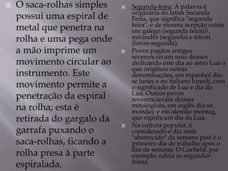  O saca-rolhas simples
possui uma espiral de
metal que penetra na
rolha e uma pega onde
a mão imprime um
movimento circular ao
instrumento. Este
movimento permite a
penetração da espiral
na rolha; esta é
retirada do gargalo da
garrafa puxando o
saca-rolhas, ficando a
rolha presa à parte
espiralada.
 Segunda-feira: A palavra é
originária do latim Secunda
Feria, que significa "segunda
feira", e de mesma acepção existe
em galego (segunda feira)3 ,
mirandês (segunda) e tétum
(loron-segunda).
 Povos pagãos antigos
reverenciavam seus deuses
dedicando este dia ao astro Lua o
que originou outras
denominações, em espanhol diz-
se lunes e no italiano lunedì, com
o significado de Lua e dia da
Lua. Outros povos
reverenciavam deuses
mitológicos, em inglês diz-se
monday e em alemão montag,
que significam dia da Lua.
 Na cultura popular, é
considerado o dia mais
"aborrecido" da semana pois é o
primeiro dia de trabalho após o
fim de semana. O Garfield, por
exemplo, odeia as segundas-
feiras.
 