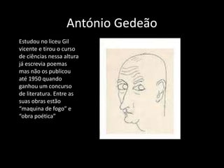 António Gedeão
Estudou no liceu Gil
vicente e tirou o curso
de ciências nessa altura
já escrevia poemas
mas não os publicou
até 1950 quando
ganhou um concurso
de literatura. Entre as
suas obras estão
“maquina de fogo” e
“obra poética”
 