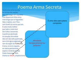 Tenho uma arma secreta
ao serviço das nações.
Não tem carga nem espoleta
mas dispara em linha recta
mais longe que os foguetões.
Não é Júpiter, nem Thor,
nem Snark ou outros que tais.
É coisa muito melhor
que todo o vasto teor
dos Cabos Canaverais.
A potência destinada
às rotações da turbine
não vem da nafta queimada,
nem é de água oxigenada
nem de ergóis de FURALINA. FURALINA.
Erecta, na torre erguida,
em alerta permanente,
espera o sinal da partida.
Podia chamar-se VIDA.
Chama-se AMOR, simplesmente.
Poema Arma Secreta
Afinidade
temperamental ou
psíquica.
É uma obra para piano
composta.
 