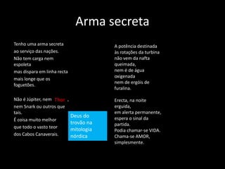 Arma secreta
Tenho uma arma secreta
ao serviço das nações.
Não tem carga nem
espoleta
mas dispara em linha recta
mais longe que os
foguetões.
Não é Júpiter, nem ,
nem Snark ou outros que
tais.
É coisa muito melhor
que todo o vasto teor
dos Cabos Canaverais.
A potência destinada
às rotações da turbina
não vem da nafta
queimada,
nem é de água
oxigenada
nem de ergóis de
furalina.
Erecta, na noite
erguida,
em alerta permanente,
espera o sinal da
partida.
Podia chamar-se VIDA.
Chama-se AMOR,
simplesmente.
Thor
Deus do
trovão na
mitologia
nórdica
 