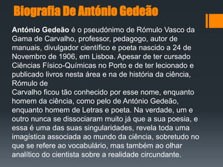 Biografia De António Gedeão
António Gedeão é o pseudónimo de Rómulo Vasco da
Gama de Carvalho, professor, pedagogo, autor de
manuais, divulgador científico e poeta nascido a 24 de
Novembro de 1906, em Lisboa. Apesar de ter cursado
Ciências Físico-Químicas no Porto e de ter lecionado e
publicado livros nesta área e na de história da ciência,
Rómulo de
Carvalho ficou tão conhecido por esse nome, enquanto
homem da ciência, como pelo de António Gedeão,
enquanto homem de Letras e poeta. Na verdade, um e
outro nunca se dissociaram muito já que a sua poesia, e
essa é uma das suas singularidades, revela toda uma
imagística associada ao mundo da ciência, sobretudo no
que se refere ao vocabulário, mas também ao olhar
analítico do cientista sobre a realidade circundante.
 