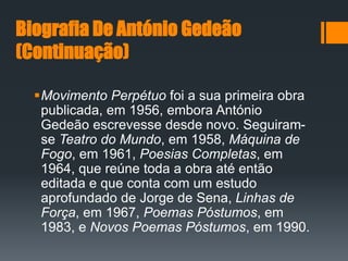 Biografia De António Gedeão
(Continuação)
Movimento Perpétuo foi a sua primeira obra
publicada, em 1956, embora António
Gedeão escrevesse desde novo. Seguiram-
se Teatro do Mundo, em 1958, Máquina de
Fogo, em 1961, Poesias Completas, em
1964, que reúne toda a obra até então
editada e que conta com um estudo
aprofundado de Jorge de Sena, Linhas de
Força, em 1967, Poemas Póstumos, em
1983, e Novos Poemas Póstumos, em 1990.
 