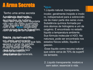 A Arma Secreta
Tenho uma arma secreta
ao serviço das nações.
Não tem carga nem espoleta
mas dispara em linha recta
mais longe que os foguetões.
Não é Júpiter, nem Thor,
nem Snark ou outros que tais.
É coisa muito melhor
que todo o vasto teor
dos Cabos Canaverais.
*água-
1.Líquido natural, transparente,
incolor, geralmente insípido e inodo
ro, indispensável para a sobrevivên
cia da maior parte dos seres vivos.
Substância química formada por
dois átomos de hidrogénio e um de
oxigénio. É encontrado no estado
líquido a temperatura ambiente.
Sua fórmula molecular é H2O. Na
natureza, pode ser encontrada nos
estados físicos sólido, líquido e
gasoso.
Esse líquido como recurso natural
que cobre cerca de 70% da superfí
cie terrestre.
2. Liquido transparente; inodoro e
sem sabor; essencial à vida.
A potência destinada
às rotações da turbina
não vem da nafta queimada,
nem é de *água oxigenada
nem de ergóis de furalina.
Erecta, na noite erguida,
em alerta permanente,
espera o sinal da partida.
Podia chamar-se VIDA.
Chama-se AMOR,
simplesmente.
 