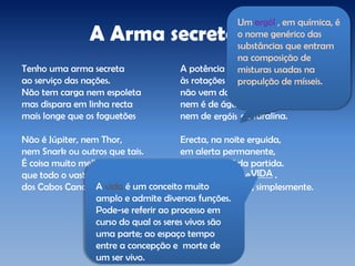 A Arma secreta
Tenho uma arma secreta
ao serviço das nações.
Não tem carga nem espoleta
mas dispara em linha recta
mais longe que os foguetões
Não é Júpiter, nem Thor,
nem Snark ou outros que tais.
É coisa muito melhor
que todo o vasto teor
dos Cabos Canaverais.
A potência destinada
às rotações da turbina
não vem da nafta queimada,
nem é de água oxigenada
nem de de furalina.
Erecta, na noite erguida,
em alerta permanente,
espera o sinal da partida.
Podia chamar-se .
Chama-se AMOR, simplesmente.
VIDA
A vida é um conceito muito
amplo e admite diversas funções.
Pode-se referir ao processo em
curso do qual os seres vivos são
uma parte; ao espaço tempo
entre a concepção e morte de
um ser vivo.
ergóis
Um ergól , em química, é
o nome genérico das
substâncias que entram
na composição de
misturas usadas na
propulção de mísseis.
 