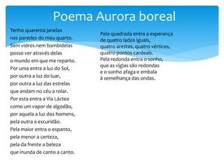 Tenho quarenta janelas
nas paredes do meu quarto.
Sem vidros nem bambidelas
posso ver através delas
o mundo em que me reparto.
Por uma entra a luz do Sol,
por outra a luz do luar,
por outra a luz das estrelas
que andam no céu a rolar.
Por esta entra a Via Láctea
como um vapor de algodão,
por aquela a luz dos homens,
pela outra a escuridão.
Pela maior entra o espanto,
pela menor a certeza,
pela da frente a beleza
que inunda de canto a canto.
Poema Aurora boreal
Pela quadrada entra a esperança
de quatro lados iguais,
quatro arestas, quatro vértices,
quatro pontos cardeais.
Pela redonda entra o sonho,
que as vigias são redondas
e o sonho afaga e embala
à semelhança das ondas.
 