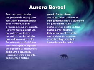 Aurora Boreal
Tenho quarenta janelas
nas paredes do meu quarto.
Sem vidros nem bambinelas
posso ver através delas
o mundo em que me reparto.
Por uma entra a luz do Sol,
por outra a luz do luar,
por outra a luz das estrelas
que andam no céu a rolar.
Por esta entra a Via Láctea
como um vapor de algodão,
por aquela a luz dos homens,
pela outra a escuridão.
Pela maior entra o espanto,
pela menor a certeza,
pela da frente a beleza
que inunda de canto a canto.
Pela quadrada entra a esperança
de quatro lados iguais,
quatro arestas, quatro vértices,
quatro pontos cardeais.
Pela redonda entra o sonho,
que as vigias são redondas,
e o sonho afaga e embala
à semelhança das ondas.
 