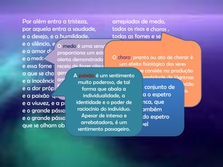 branco
Por além entra a tristeza,
por aquela entra a saudade,
e o desejo, e a humildade,
e o silêncio, e a surpresa,
e o amor dos homens, e o tédio,
e o , e a melancolia,
e essa fome sem remédio
a que se chama poesia,
e a inocência, e a bondade,
e a dor própria, e a dor alheia,
e a que se incendeia,
e a viuvez, e a piedade,
e o grande pássaro
e o grande pássaro negro
que se olham obliquamente,
arrepiados de medo,
todos os risos e ,
todas as fomes e sedes,
tudo alonga a sua sombra
nas minhas quatro paredes.
Oh janelas do meu quarto,
quem vos pudesse rasgar!
Com tanta janela aberta
Falta-me a luz e o ar.
medo
O medo é uma sensação que
proporciona um estado de
alerta demonstrado pelo
receio de fazer alguma coisa,
geralmente por se sentir
ameaçado, tanto
fisicamente como
psicologicamente.
paixão
choros
O choro, pranto ou ato de chorar é
um efeito fisiológico dos seres
humanos que consiste na produção
em grande quantidade de lágrimas
dos olhos, geralmente quando estão
em estado emocional alterado.
Branco- O conjunto de
cores forma o espetro
de luz branca, que
pode ser também
denominado espetro
de luz visível
branco
A paixão é um sentimento
muito poderoso, de tal
forma que abala a
individualidade, a
identidade e o poder de
raciocínio do indivíduo.
Apesar de intensa e
arrebatadora, é um
sentimento passageiro.
 