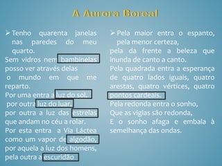 Tenho quarenta janelas
nas paredes do meu
quarto.
Sem vidros nem bambinelas
posso ver através delas
o mundo em que me
reparto.
Por uma entra a luz do sol,
por outra luz do luar,
por outra a luz das estrelas
que andam no céu a rolar.
Por esta entra a Via Láctea
como um vapor de algodão,
por aquela a luz dos homens,
pela outra a escuridão
Pela maior entra o espanto,
pela menor certeza,
pela da frente a beleza que
inunda de canto a canto.
Pela quadrada entra a esperança
de quatro lados iguais, quatro
arestas, quatro vértices, quatro
pontos cardeais.
Pela redonda entra o sonho,
Que as vigias são redonda,
E o sonho afaga e embala à
semelhança das ondas.
 