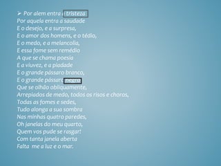  Por alem entra a tristeza
Por aquela entra a saudade
E o desejo, e a surpresa,
E o amor dos homens, e o tédio,
E o medo, e a melancolia,
E essa fome sem remédio
A que se chama poesia
E a viuvez, e a piadade
E o grande pássaro branco,
E o grande pássaro negro
Que se olhão obliquamente,
Arrepiados de medo, todos os risos e choros,
Todas as fomes e sedes,
Tudo alonga a sua sombra
Nas minhas quatro paredes,
Oh janelas do meu quarto,
Quem vos pude se rasgar!
Com tanta janela aberta
Falta me a luz e o mar.
 