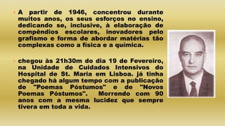  A partir de 1946, concentrou durante
muitos anos, os seus esforços no ensino,
dedicando se, inclusive, à elaboração de
compêndios escolares, inovadores pelo
grafismo e forma de abordar matérias tão
complexas como a física e a química.
 chegou às 21h30m do dia 19 de Fevereiro,
na Unidade de Cuidados Intensivos do
Hospital de St. Maria em Lisboa. já tinha
chegado há algum tempo com a publicação
de "Poemas Póstumos" e de "Novos
Poemas Póstumos". Morrendo com 90
anos com a mesma lucidez que sempre
tivera em toda a vida.
 