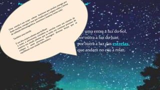 Tenho quarenta janelas
nas paredes do meu quarto.
Sem vidros nem bambinelas
posso ver através delas
o mundo em que me
reparto.
Por uma entra a luz do Sol,
por outra a luz do luar,
por outra a luz das estrelas
que andam no céu a rolar.
Poemas de António Gedeão- “Aurora Boreal”
 