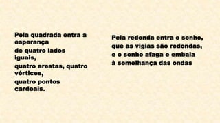 Pela quadrada entra a
esperança
de quatro lados
iguais,
quatro arestas, quatro
vértices,
quatro pontos
cardeais.
Pela redonda entra o sonho,
que as vigias são redondas,
e o sonho afaga e embala
à semelhança das ondas.
 