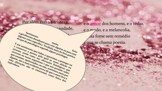 Por além entra a tristeza,
por aquela entra a saudade,
e o desejo, e a humildade,
e o silêncio, e a surpresa.
e o amor dos homens, e o tédio,
e o medo, e a melancolia,
e essa fome sem remédio
a que se chama poesia.
 
