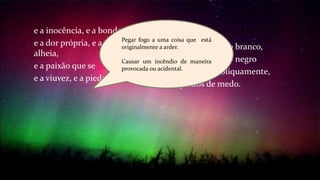 e a inocência, e a bondade,
e a dor própria, e a dor
alheia,
e a paixão que se incendeia,
e a viuvez, e a piedade.
e o grande pássaro branco,
e o grande pássaro negro
que se olham obliquamente,
arrepiados de medo.
Pegar fogo a uma coisa que está
originalmente a arder.
Causar um incêndio de maneira
provocada ou acidental.
 