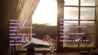 todos os risos e
choros,
todas as fomes e
sedes,
tudo alonga a sua
sombra
nas minhas quatro
paredes.
Oh janelas do meu
quarto,
quem vos pudesse
rasgar!
Com tanta janela
aberta
falta-me a luz e o ar.
 