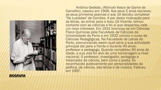 BIOGRAFIA
António Gedeão, (Rómulo Vasco da Gama de
Carvalho), nasceu em 1906. Aos seus 5 anos escreveu
os seus primeiros poemas e aos 10 decidiu completar
"Os Lusíadas" de Camões. A par desta inclinação para
as letras, ao entrar para o liceu Gil Vicente, tomou
contacto com as ciências e foi aí que despertou nele
um novo interesse. Em 1931 licenciou se em Ciências
Físico Químicas pela Faculdade de Ciências da
Universidade do Porto e em 1932 conclui o curso de
Ciências Pedagógicas. Na Faculdade de Letras do
Porto, prenunciando assim qual seria a sua actividade
principal daí para a frente e durante 40 anos:
professor e pedagogo. Quando completou 90 anos de
idade, a sua vida foi alvo de uma homenagem a nível
nacional. O professor, investigador, pedagogo e
historiador da ciência, bem como o poeta, foi
reconhecido publicamente por personalidades da
política, da ciência, das letras e da música. Faleceu
em 1997.
 