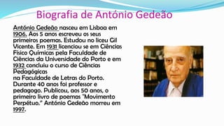 Biografia de António Gedeão
António Gedeão nasceu em Lisboa em
1906. Aos 5 anos escreveu os seus
primeiros poemas. Estudou no liceu Gil
Vicente. Em 1931 licenciou se em Ciências
Físico Químicas pela Faculdade de
Ciências da Universidade do Porto e em
1932 concluiu o curso de Ciências
Pedagógicas
na Faculdade de Letras do Porto.
Durante 40 anos foi professor e
pedagogo. Publicou, aos 50 anos, o
primeiro livro de poemas "Movimento
Perpétuo.” António Gedeão morreu em
1997.
 