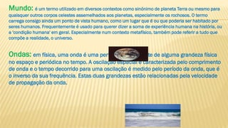 Mundo: é um termo utilizado em diversos contextos como sinónimo de planeta Terra ou mesmo para
quaisquer outros corpos celestes assemelhados aos planetas, especialmente os rochosos. O termo
carrega consigo ainda um ponto de vista humano, como um lugar que é ou que poderia ser habitado por
seres humanos. Frequentemente é usado para querer dizer a soma de experiência humana na história, ou
a 'condição humana' em geral. Especialmente num contexto metafísico, também pode referir a tudo que
compõe a realidade, o universo.
Ondas: em física, uma onda é uma perturbação oscilante de alguma grandeza física
no espaço e periódica no tempo. A oscilação espacial é caracterizada pelo comprimento
de onda e o tempo decorrido para uma oscilação é medido pelo período da onda, que é
o inverso da sua frequência. Estas duas grandezas estão relacionadas pela velocidade
de propagação da onda.
 