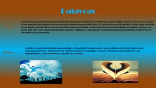Palavras
O sonho é uma experiência que possui significados distintos se for ampliado um debate que envolva religião, ciência e cultura. Para a ciência,
é uma experiência de imaginação do inconsciente durante nosso período de sono. Os sonhos nocturnos são gerados, na busca pela realização
de um desejo reprimido. Recentemente, descobriu-se que até os bebes no útero têm sono (movimentos rápidos dos olhos) e sonham, mas
não se sabe com o quê. Em diversas tradições culturais e religiosas, o sonho aparece revestido de poderes premonitórios ou até mesmo de
uma expansão da consciência.
Sonho
Paixão
A paixão é emoção de ampliação quase patológica . O acometido de paixão perde a sua invalidade em função do fascínio que o
outro exerce sobre ele , é tipicamente um sentimento doloroso e patológico , porque o individuo perde parcialmente a sua
individualidade , a sua identidade e o seu poder de raciocínio .
 