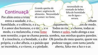 Continuação do poema
Por além entra a tristeza, por aquela
entra a saudade, e o desejo, e a
humildade, e o silêncio, e a surpresa.
E o amor dos homens, e o tédio, e o
medo, e a melancolia, e essa fome
sem remédio, a que se chama poesia.
E a inocência, e a bondade, e a dor
própria, e a dor alheia, e a paixão que
se incendeia, e a viuvez, e a piedade.
E o grande pássaro branco, e o
grande pássaro negro, que se olham
obliquamente, arrepiados de medo.
Todos os risos e choros, todas as
fomes e sedes, tudo alonga a sua
sombra, nas minhas quatro paredes.
Oh janelas do meu quarto, quem vos
pudesse rasgar, com tanta janela
aberta, falta-me a luz e o ar.
Grande apetite de
comer; urgência de
alimento. Necessidade
de comer: ter fome.
necessidade ou
vontade de beber.
falta de humidade
ou de água =
secura.
 