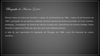 Rómulo Vasco da Gama de Carvalho ( Lisboa, 24 de Novembro de 1906 – Lisboa,19 de Fevereiro de
1997), português, foi um químico, professor de físico-química do ensino secundário no Liceu Camões,
pedagogo , investigador de História de ciência, e poeta sob o pseudónimo de António Gedeão. Pedra
Filosofal e Lágrima de Preta são dois dos seus mais célebres poemas.
A data do seu nascimento foi adoptada em Portugal, em 1996, como Dia Nacional da cultura
científica.
 