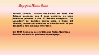  António Gedeão nasceu em Lisboa em 1906. Em
Criança precoce, aos 5 anos escreveu os seus
primeiros poemas e aos 10 decidiu completar "Os
Lusíadas" de Camões entrou para o liceu Gil
Vicente, tomou contacto com as ciências e foi aí que
despertou nele um novo interesse.
 Em 1931 licenciou se em Ciências Físico Químicas
durante 40 anos foi professor e pedagogo.
 