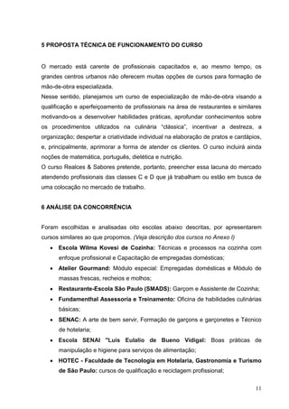 5 PROPOSTA TÉCNICA DE FUNCIONAMENTO DO CURSO


O mercado está carente de profissionais capacitados e, ao mesmo tempo, os
grandes centros urbanos não oferecem muitas opções de cursos para formação de
mão-de-obra especializada.
Nesse sentido, planejamos um curso de especialização de mão-de-obra visando a
qualificação e aperfeiçoamento de profissionais na área de restaurantes e similares
motivando-os a desenvolver habilidades práticas, aprofundar conhecimentos sobre
os procedimentos utilizados na culinária “clássica”, incentivar a destreza, a
organização; despertar a criatividade individual na elaboração de pratos e cardápios,
e, principalmente, aprimorar a forma de atender os clientes. O curso incluirá ainda
noções de matemática, português, dietética e nutrição.
O curso Realces & Sabores pretende, portanto, preencher essa lacuna do mercado
atendendo profissionais das classes C e D que já trabalham ou estão em busca de
uma colocação no mercado de trabalho.


6 ANÁLISE DA CONCORRÊNCIA


Foram escolhidas e analisadas oito escolas abaixo descritas, por apresentarem
cursos similares ao que propomos. (Veja descrição dos cursos no Anexo I)
      Escola Wilma Kovesi de Cozinha: Técnicas e processos na cozinha com
      enfoque profissional e Capacitação de empregadas domésticas;
      Atelier Gourmand: Módulo especial: Empregadas domésticas e Módulo de
      massas frescas, recheios e molhos;
      Restaurante-Escola São Paulo (SMADS): Garçom e Assistente de Cozinha;
      Fundamenthal Assessoria e Treinamento: Oficina de habilidades culinárias
      básicas;
      SENAC: A arte de bem servir, Formação de garçons e garçonetes e Técnico
      de hotelaria;
      Escola SENAI "Luis Eulalio de Bueno Vidigal: Boas práticas de
      manipulação e higiene para serviços de alimentação;
      HOTEC - Faculdade de Tecnologia em Hotelaria, Gastronomia e Turismo
      de São Paulo: cursos de qualificação e reciclagem profissional;


                                                                                  11
 