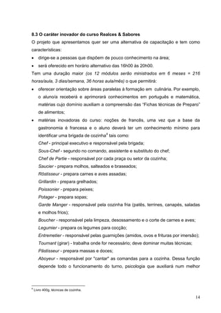 8.3 O caráter inovador do curso Realces & Sabores
O projeto que apresentamos quer ser uma alternativa de capacitação e tem como
características:
       dirige-se a pessoas que dispõem de pouco conhecimento na área;
       será oferecido em horário alternativo das 16h00 às 20h00.
Tem uma duração maior (os 12 módulos serão ministrados em 6 meses = 216
horas/aula, 3 dias/semana, 36 horas aula/mês) o que permitirá:
       oferecer orientação sobre áreas paralelas à formação em culinária. Por exemplo,
       o aluno/a receberá e aprimorará conhecimentos em português e matemática,
       matérias cujo domínio auxiliam a compreensão das “Fichas técnicas de Preparo”
       de alimentos;
       matérias inovadoras do curso: noções de francês, uma vez que a base da
       gastronomia é francesa e o aluno deverá ter um conhecimento mínimo para
       identificar uma brigada de cozinha4 tais como:
       Chef - principal executivo e responsável pela brigada;
       Sous-Chef - segundo no comando, assistente e substituto do chef;
       Chef de Partie - responsável por cada praça ou setor da cozinha;
       Saucier - prepara molhos, salteados e braseados;
       Rôstisseur - prepara carnes e aves assadas;
       Grillardin - prepara grelhados;
       Poissonier - prepara peixes;
       Potager - prepara sopas;
       Garde Manger - responsável pela cozinha fria (patês, terrines, canapés, saladas
       e molhos frios);
       Boucher - responsável pela limpeza, desossamento e o corte de carnes e aves;
       Legumier - prepara os legumes para cocção;
       Entremetier - responsável pelas guarnições (amidos, ovos e frituras por imersão);
       Tournant (girar) - trabalha onde for necessário; deve dominar muitas técnicas;
       Pâstisseur - prepara massas e doces;
       Aboyeur - responsável por "cantar" as comandas para a cozinha. Dessa função
       depende todo o funcionamento do turno, psicologia que auxiliará num melhor



4
    Livro 400g, técnicas de cozinha.

                                                                                        14
 