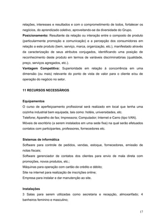 relações, interesses e resultados e com o comprometimento de todos, fortalecer os
negócios, do aprendizado coletivo, aproveitando-se da diversidade do Grupo.
Posicionamento: Resultante da relação ou interação entre o composto de produto
(particularmente promoção e comunicação) e a percepção dos consumidores em
relação a este produto (bem, serviço, marca, organização, etc.), manifestado através
da caracterização de seus atributos conjugados, identificando uma posição de
reconhecimento deste produto em termos de variáveis discriminatórias (qualidade,
preço, serviços agregados, etc.).
Vantagem Competitiva: Superioridade em relação à concorrência em uma
dimensão (ou mais) relevante do ponto de vista de valor para o cliente e/ou de
operação do negócio no setor.


11 RECURSOS NECESSÁRIOS


Equipamentos
O curso de aperfeiçoamento profissional será realizado em local que tenha uma
cozinha industrial bem equipada, tais como: hotéis, universidades, etc.
Telefone; Aparelho de fax; Impressora; Computador; Internet e Carro (tipo VAN).
Móveis de escritório (a serem instalados em uma sede fixa) na qual serão efetuados
contatos com participantes, professores, fornecedores etc.


Sistemas de informática
Software para controle de pedidos, vendas, estoque, fornecedores, emissão de
notas fiscais;
Software gerenciador de contatos dos clientes para envio de mala direta com
promoções, novos produtos, etc.;
Máquinas para operação com cartão de crédito e débito;
Site na internet para realização de inscrições online;
Empresa para instalar e dar manutenção ao site.


Instalações
3 Salas para serem utilizadas como secretaria e recepção, almoxarifado; 4
banheiros feminino e masculino;


                                                                                  17
 