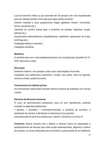 Local de tamanho médio ou que acomode até 40 pessoas com uma arquibancada
para ser utilizada também como sala para aulas prática contendo:
Cozinha industrial e seus equipamentos (fogão, geladeira, freezer, microondas,
fornos, exaustores etc.);
Utensílios de cozinha (vários tipos e tamanhos de panelas, frigideiras, louças,
talheres etc.);
Equipamentos eletroeletrônicos (liquidificadores, batedeiras, espremedor de frutas,
centrífuga etc.);
Instalações elétrica e hidráulica;
Instalações sanitárias.


Mobiliário
O ambiente deve ser o mais agradável possível, com arquibancada, Aparelho de TV,
DVD, data show e vídeo.


Decoração
Ambiente moderno, com paredes e pisos claro, local arejado e iluminado.
Fotografias dos profissionais exercendo a função, dos pratos, fotos de legumes,
verduras e frutas, quadro de avisos.


Fornecimento de matérias-primas
Os fornecedores credenciados deverão oferecer produtos de qualidade, bom serviço
e preço.


Estrutura de Recursos Humanos
O curso de aprimoramento profissional, para um bom atendimento, pretende
contratar os seguintes profissionais:
1 gerente, 1 secretária, 1 comprador/motorista, 2 auxiliares de escritório, 2
assistentes de cozinha, 2 atendentes e 4 faxineiros (2 por período).
(Veja Descrição do perfil dos profissionais, salários e benefícios no Anexo II)


Incentivos: Buscar parceria com o Sebrae e oferecer cursos de capacitação e
aperfeiçoamento de técnicas para cada função desempenhada. Seguindo a política
da empresa, os cursos oferecerão aos funcionários a oportunidade de se habilitarem

                                                                                  18
 