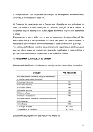 a uma promoção - tudo dependerá da avaliação de desempenho, do conhecimento
adquirido, e do interesse de cada um.


O Programa de capacitação para a função será oferecido por um profissional da
área que avaliará as reais condições do candidato, corrigirá os seus desvios e
adaptando-os para desempenhar suas funções de maneira responsável, econômica
e eficaz.
Preocupar-se o tempo todo com o seu aprimoramento técnico-profissional. Ser
responsável única e exclusivamente por traçar seu plano de desenvolvimento e
responsável por viabilizá-lo, aproveitando todas as boas oportunidades que surgir.
Ter políticas definidas de incentivo ao aprimoramento e aprendizado contínuos, para
que no futuro possa ter profissionais altamente qualificados e desenvolvidos e
prontos para assumir novas responsabilidades e desafios maiores.

12 PROGRAMA CURRICULAR DO CURSO


O curso será dividido em módulos sendo que alguns são pré-requisitos para outros.



                             MÓDULO                          PRÉ-REQUISITO

    00. Conhecimentos básicos de português e matemática
    01. Conhecimento básico de cozinha
    02. Acompanhamentos                                           M1
    03. Cozinha Brasileira                                        M2
    04. Cozinha Italiana                                          M3
    05. Cozinha Japonesa                                          M4
    06. Carnes e Aves                                             M5
    07. Peixes e frutos de mar                                    M6
    08. Conhecimentos básicos de Panificação e Confeitaria
    09. Panificação                                               M8
    10. Confeitaria                                               M9
    11. Serviços de salão                                       M1 a M10
    12. Elaboração de cardápios                                 M1 a M11



(Veja conteúdo programático dos módulos no Anexo III)




                                                                                     19
 
