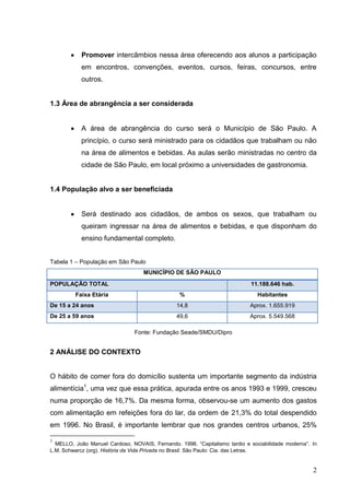 Promover intercâmbios nessa área oferecendo aos alunos a participação
            em encontros, convenções, eventos, cursos, feiras, concursos, entre
            outros.


1.3 Área de abrangência a ser considerada


            A área de abrangência do curso será o Município de São Paulo. A
           princípio, o curso será ministrado para os cidadãos que trabalham ou não
           na área de alimentos e bebidas. As aulas serão ministradas no centro da
           cidade de São Paulo, em local próximo a universidades de gastronomia.


1.4 População alvo a ser beneficiada


            Será destinado aos cidadãos, de ambos os sexos, que trabalham ou
            queiram ingressar na área de alimentos e bebidas, e que disponham do
            ensino fundamental completo.


Tabela 1 – População em São Paulo
                                   MUNICÍPIO DE SÃO PAULO
POPULAÇÃO TOTAL                                                             11.188.646 hab.
         Faixa Etária                            %                             Habitantes
De 15 a 24 anos                                 14,8                        Aprox. 1.655.919
De 25 a 59 anos                                 49,6                        Aprox. 5.549.568

                                Fonte: Fundação Seade/SMDU/Dipro


2 ANÁLISE DO CONTEXTO


O hábito de comer fora do domicílio sustenta um importante segmento da indústria
alimentícia1, uma vez que essa prática, apurada entre os anos 1993 e 1999, cresceu
numa proporção de 16,7%. Da mesma forma, observou-se um aumento dos gastos
com alimentação em refeições fora do lar, da ordem de 21,3% do total despendido
em 1996. No Brasil, é importante lembrar que nos grandes centros urbanos, 25%

1
  MELLO, João Manuel Cardoso, NOVAIS, Fernando. 1998. “Capitalismo tardio e sociabilidade moderna”. In
L.M. Schwarcz (org). História da Vida Privada no Brasil. São Paulo: Cia. das Letras.


                                                                                                    2
 