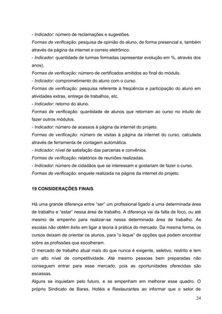 - Indicador: número de reclamações e sugestões.
Formas de verificação: pesquisa de opinião do aluno, de forma presencial e, também
através da página da internet e correio eletrônico.
- Indicador: quantidade de turmas formadas (apresentar evolução em %, através dos
anos).
Formas de verificação: número de certificados emitidos ao final do módulo.
- Indicador: comprometimento do aluno com o curso.
Formas de verificação: pesquisa referente à freqüência e participação do aluno em
atividades extras, entrega de trabalhos, etc.
- Indicador: retorno do aluno.
Formas de verificação: quantidade de alunos que retornam ao curso no intuito de
fazer outros módulos.
- Indicador: número de acessos à página da internet do projeto.
Formas de verificação: número de visitas à página da internet do curso, calculada
através de ferramenta de contagem automática.
- Indicador: nível de satisfação das parcerias e convênios.
Formas de verificação: relatórios de reuniões realizadas.
- Indicador: número de cidadãos que se interessam e gostariam de fazer o curso.
Formas de verificação: enquete realizada na página da internet do projeto.


19 CONSIDERAÇÕES FINAIS


Há uma grande diferença entre “ser” um profissional ligado a uma determinada área
de trabalho e “estar” nessa área de trabalho. A diferença vai da falta de foco, ou até
mesmo de empenho para realizar-se nessa determinada área de trabalho. As
escolas não obtêm êxito em ligar a teoria à prática do mercado. Da mesma forma, os
cursos deixam de orientar os alunos, para “o leque” de opções que podem encontrar
sobre as profissões que escolheram.
O mercado de trabalho atual mais do que nunca é exigente, seletivo, restrito e tem
um alto nível de competitividade. Até mesmo pessoas bem preparadas não
conseguem entrar para esse mercado, pois as oportunidades oferecidas são
escassas.
Alguns se inquietam pelo futuro, e se empenham em melhorar esse quadro. O
próprio Sindicato de Bares, Hotéis e Restaurantes ao informar que o setor de

                                                                                   24
 