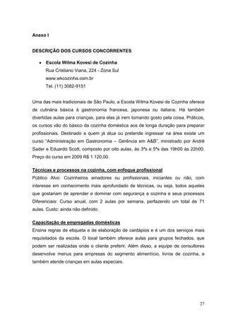 Anexo I


DESCRIÇÃO DOS CURSOS CONCORRENTES

      Escola Wilma Kovesi de Cozinha
      Rua Cristiano Viana, 224 - Zona Sul
      www.wkcozinha.com.br
      Tel. (11) 3082-9151


Uma das mais tradicionais de São Paulo, a Escola Wilma Kovesi de Cozinha oferece
de culinária básica à gastronomia francesa, japonesa ou italiana. Há também
divertidas aulas para crianças, para elas já irem tomando gosto pela coisa. Práticos,
os cursos vão do básico da cozinha doméstica aos de longa duração para preparar
profissionais. Destinado a quem já atua ou pretende ingressar na área existe um
curso “Administração em Gastronomia – Gerência em A&B”, ministrado por André
Sader e Eduardo Scott, composto por oito aulas, às 3ªs e 5ªs das 19h00 às 22h00.
Preço do curso em 2009 R$ 1.120,00.

Técnicas e processos na cozinha, com enfoque profissional
Público Alvo: Cozinheiros amadores ou profissionais, iniciantes ou não, com
interesse em conhecimento mais aprofundado de técnicas, ou seja, todos aqueles
que gostariam de aprender e dominar com segurança a cozinha e seus processos
Diferenciais: Curso anual, com 2 aulas por semana, perfazendo um total de 71
aulas. Custo: ainda não definido.

Capacitação de empregadas domésticas
Ensina regras de etiqueta e de elaboração de cardápios e é um dos serviços mais
requisitados da escola. O local também oferece aulas para grupos fechados, que
podem ser realizadas onde o cliente preferir. Além disso, a equipe de consultores
desenvolve menus para empresas do segmento alimentício, livros de cozinha, e
também atende crianças em aulas especiais.




                                                                                  27
 