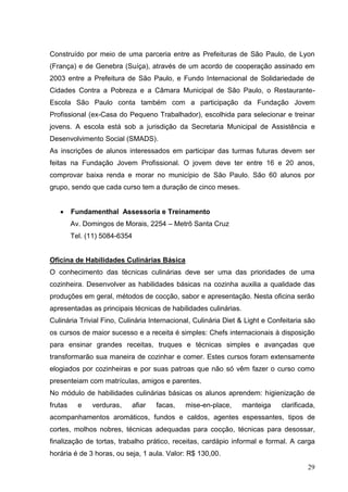 Construído por meio de uma parceria entre as Prefeituras de São Paulo, de Lyon
(França) e de Genebra (Suíça), através de um acordo de cooperação assinado em
2003 entre a Prefeitura de São Paulo, e Fundo Internacional de Solidariedade de
Cidades Contra a Pobreza e a Câmara Municipal de São Paulo, o Restaurante-
Escola São Paulo conta também com a participação da Fundação Jovem
Profissional (ex-Casa do Pequeno Trabalhador), escolhida para selecionar e treinar
jovens. A escola está sob a jurisdição da Secretaria Municipal de Assistência e
Desenvolvimento Social (SMADS).
As inscrições de alunos interessados em participar das turmas futuras devem ser
feitas na Fundação Jovem Profissional. O jovem deve ter entre 16 e 20 anos,
comprovar baixa renda e morar no município de São Paulo. São 60 alunos por
grupo, sendo que cada curso tem a duração de cinco meses.


         Fundamenthal Assessoria e Treinamento
         Av. Domingos de Morais, 2254 – Metrô Santa Cruz
         Tel. (11) 5084-6354


Oficina de Habilidades Culinárias Básica
O conhecimento das técnicas culinárias deve ser uma das prioridades de uma
cozinheira. Desenvolver as habilidades básicas na cozinha auxilia a qualidade das
produções em geral, métodos de cocção, sabor e apresentação. Nesta oficina serão
apresentadas as principais técnicas de habilidades culinárias.
Culinária Trivial Fino, Culinária Internacional, Culinária Diet & Light e Confeitaria são
os cursos de maior sucesso e a receita é simples: Chefs internacionais à disposição
para ensinar grandes receitas, truques e técnicas simples e avançadas que
transformarão sua maneira de cozinhar e comer. Estes cursos foram extensamente
elogiados por cozinheiras e por suas patroas que não só vêm fazer o curso como
presenteiam com matrículas, amigos e parentes.
No módulo de habilidades culinárias básicas os alunos aprendem: higienização de
frutas     e   verduras,   afiar   facas,    mise-en-place,      manteiga    clarificada,
acompanhamentos aromáticos, fundos e caldos, agentes espessantes, tipos de
cortes, molhos nobres, técnicas adequadas para cocção, técnicas para desossar,
finalização de tortas, trabalho prático, receitas, cardápio informal e formal. A carga
horária é de 3 horas, ou seja, 1 aula. Valor: R$ 130,00.
                                                                                      29
 