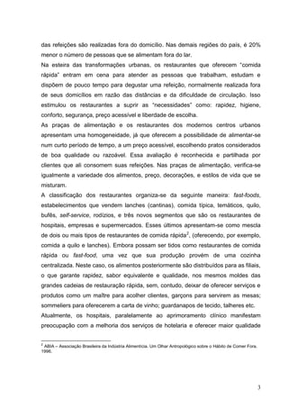 das refeições são realizadas fora do domicílio. Nas demais regiões do país, é 20%
menor o número de pessoas que se alimentam fora do lar.
Na esteira das transformações urbanas, os restaurantes que oferecem “comida
rápida” entram em cena para atender as pessoas que trabalham, estudam e
dispõem de pouco tempo para degustar uma refeição, normalmente realizada fora
de seus domicílios em razão das distâncias e da dificuldade de circulação. Isso
estimulou os restaurantes a suprir as “necessidades” como: rapidez, higiene,
conforto, segurança, preço acessível e liberdade de escolha.
As praças de alimentação e os restaurantes dos modernos centros urbanos
apresentam uma homogeneidade, já que oferecem a possibilidade de alimentar-se
num curto período de tempo, a um preço acessível, escolhendo pratos considerados
de boa qualidade ou razoável. Essa avaliação é reconhecida e partilhada por
clientes que ali consomem suas refeições. Nas praças de alimentação, verifica-se
igualmente a variedade dos alimentos, preço, decorações, e estilos de vida que se
misturam.
A classificação dos restaurantes organiza-se da seguinte maneira: fast-foods,
estabelecimentos que vendem lanches (cantinas), comida típica, temáticos, quilo,
bufês, self-service, rodízios, e três novos segmentos que são os restaurantes de
hospitais, empresas e supermercados. Esses últimos apresentam-se como mescla
de dois ou mais tipos de restaurantes de comida rápida 2, (oferecendo, por exemplo,
comida a quilo e lanches). Embora possam ser tidos como restaurantes de comida
rápida ou fast-food, uma vez que sua produção provém de uma cozinha
centralizada. Neste caso, os alimentos posteriormente são distribuídos para as filiais,
o que garante rapidez, sabor equivalente e qualidade, nos mesmos moldes das
grandes cadeias de restauração rápida, sem, contudo, deixar de oferecer serviços e
produtos como um maître para acolher clientes, garçons para servirem as mesas;
sommeliers para oferecerem a carta de vinho; guardanapos de tecido, talheres etc.
Atualmente, os hospitais, paralelamente ao aprimoramento clínico manifestam
preocupação com a melhoria dos serviços de hotelaria e oferecer maior qualidade


2
 ABIA – Associação Brasileira da Indústria Alimentícia. Um Olhar Antropológico sobre o Hábito de Comer Fora.
1996.




                                                                                                               3
 