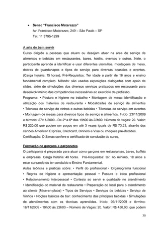 Senac “Francisco Matarazzo”
      Av. Francisco Matarazzo, 249 – São Paulo – SP
      Tel. 11 3795-1299


A arte de bem servir
Curso dirigido a pessoas que atuam ou desejam atuar na área de serviço de
alimentos e bebidas em restaurantes, bares, hotéis, eventos e outros. Nele, o
participante aprende a identificar e usar diferentes utensílios, montagens de mesa,
dobras de guardanapos e tipos de serviço para diversas ocasiões e eventos.
(Carga horária: 15 horas). Pré-Requisitos: Ter idade a partir de 16 anos e ensino
fundamental completo. Método: são usadas exposições dialogadas com apoio de
slides, além de simulações dos diversos serviços praticados em restaurante para
desenvolvimento das competências necessárias ao exercício da profissão.
Programa: • Postura e higiene no trabalho • Montagem de mesa: identificação e
utilização dos materiais de restaurante • Modalidades de serviço de alimentos
• Técnicas de serviço de vinhos e outras bebidas • Técnicas de serviço em eventos
• Montagem de mesas para diversos tipos de serviço e alimentos. Início: 23/11/2009
e término: 27/11/2009 - De 2ª a 6ª das 19h00 às 22h00. Número de vagas: 20. Valor:
R$ 220,00 que podem ser pagos em até 3 vezes iguais de R$ 73,33, através dos
cartões American Express, Credicard, Dinners e Visa ou cheques pré-datados.
Certificação: O Senac confere o certificado de conclusão do curso.

Formação de garçons e garçonetes
O participante é preparado para atuar como garçons em restaurantes, bares, buffets
e empresas. Carga horária: 40 horas. Pré-Requisitos: ter, no mínimo, 18 anos e
estar cursando ou ter concluído o Ensino Fundamental.
Aulas teóricas e práticas sobre: • Perfil do profissional • Organograma funcional
• Regras de higiene e apresentação pessoal • Postura e ética profissional
• Relacionamento interpessoal • Cortesia ao servir e qualidade no atendimento
• Identificação do material de restaurante • Preparação do local para o atendimento
ao cliente (Mise-en-place) • Tipos de Serviços • Serviços de bebidas • Serviço de
Vinhos • Noções básicas de bar: conhecimento das principais bebidas • Simulações
de atendimentos com as técnicas aprendidas. Início: 03/11/2009 e término:
18/11/2009 - 19h00 às 22h00 – Número de Vagas: 20. Valor: R$ 450,00, que podem

                                                                                30
 