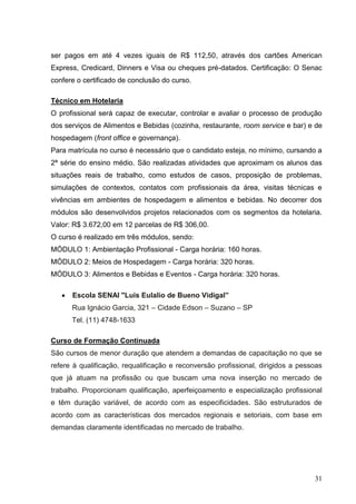 ser pagos em até 4 vezes iguais de R$ 112,50, através dos cartões American
Express, Credicard, Dinners e Visa ou cheques pré-datados. Certificação: O Senac
confere o certificado de conclusão do curso.

Técnico em Hotelaria
O profissional será capaz de executar, controlar e avaliar o processo de produção
dos serviços de Alimentos e Bebidas (cozinha, restaurante, room service e bar) e de
hospedagem (front office e governança).
Para matrícula no curso é necessário que o candidato esteja, no mínimo, cursando a
2ª série do ensino médio. São realizadas atividades que aproximam os alunos das
situações reais de trabalho, como estudos de casos, proposição de problemas,
simulações de contextos, contatos com profissionais da área, visitas técnicas e
vivências em ambientes de hospedagem e alimentos e bebidas. No decorrer dos
módulos são desenvolvidos projetos relacionados com os segmentos da hotelaria.
Valor: R$ 3.672,00 em 12 parcelas de R$ 306,00.
O curso é realizado em três módulos, sendo:
MÓDULO 1: Ambientação Profissional - Carga horária: 160 horas.
MÓDULO 2: Meios de Hospedagem - Carga horária: 320 horas.
MÓDULO 3: Alimentos e Bebidas e Eventos - Carga horária: 320 horas.

      Escola SENAI "Luis Eulalio de Bueno Vidigal”
      Rua Ignácio Garcia, 321 – Cidade Edson – Suzano – SP
      Tel. (11) 4748-1633

Curso de Formação Continuada
São cursos de menor duração que atendem a demandas de capacitação no que se
refere à qualificação, requalificação e reconversão profissional, dirigidos a pessoas
que já atuam na profissão ou que buscam uma nova inserção no mercado de
trabalho. Proporcionam qualificação, aperfeiçoamento e especialização profissional
e têm duração variável, de acordo com as especificidades. São estruturados de
acordo com as características dos mercados regionais e setoriais, com base em
demandas claramente identificadas no mercado de trabalho.




                                                                                  31
 