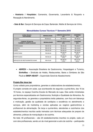 - Hotelaria / Hospitalar: Camareira, Governanta, Lavanderia & Rouparia e
Recepção & Atendimento.


- Sala & Bar: Garçom & Serviços de Copa, Bartender, Maître & Serviços de Vinho.


                    Mensalidades Cursos Técnicos 1° Semestre 2010

              CURSO TÉCNICO                         CRÉDITO EDUCATIVO   CONVÊNIO
               GASTRONOMIA
                                    MENSALIDADE
                                                           15%            34%
COZINHA                               R$ 583,00          R$ 495,00       R$ 385,00

           CURSOS TÉCNICOS                          CRÉDITO EDUCATIVO    CONVÊNIO
                                     MENSALIDADE
        TURISMO & HOSPITALIDADE                            20%             23%

HOSPEDAGEM                             R$ 327,00        R$ 262,00        R$ 238,00
EVENTOS                                R$ 327,00        R$ 262,00        R$ 238,00
LAZER                                  R$ 327,00        R$ 262,00        R$ 238,00
                                                        R$ 495,00        R$ 385,00
CONFEITARIA                            R$ 583,00
                                                         (15%)            (34%)
                                                        R$ 495,00        R$ 385,00
PANIFICAÇÃO                            R$ 583,00
                                                         (15%)            (34%)
                                                        R$ 356,00        R$ 314,00
SERVIÇOS DE RESTAURANTES & BAR         R$ 419,00
                                                         (15%)            (25%)




        ABRESI – Associação Brasileira de Gastronomia, Hospedagem e Turismo,
        SinHoRes – Sindicato de Hotéis, Restaurantes, Bares e Similares de São
        Paulo e SMSP-ABAST – Supervisão Geral de Abastecimento


Projeto Bar doce bar
Curso voltado para proprietários, gerentes e colaboradores de estabelecimentos.
O projeto consiste em aulas, que acontecerão de segunda a quinta-feira, das 16 às
19 horas, no espaço Cozinha Escola do Mercado da Lapa. Elas serão ministradas
por técnicos especializados em Gastronomia, Nutrição e Qualidade de Alimentos. Às
segundas-feiras, os gerentes e proprietários terão palestras, com foco em liderança
e motivação, gestão da qualidade de cardápios e excelência no atendimento e
serviços, além de marketing e vendas aplicadas ao negócio gastronômico e
profissional da alimentação. De terça a quinta-feira, atendentes e cozinheiros dos
estabelecimentos inscritos serão treinados com técnicas adequadas de preparo de
alimentos, práticas de manipulação e de cozinha.
No total, 40 profissionais – são 20 estabelecimentos inscritos no projeto, cada um
com dois profissionais, sendo um de nível gerencial e outro de cozinha – participarão

                                                                                     33
 