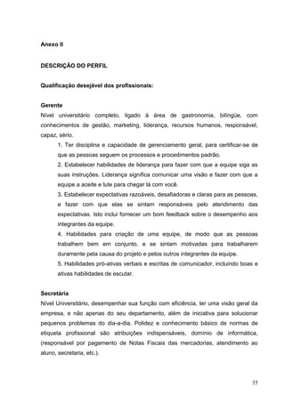 Anexo II


DESCRIÇÃO DO PERFIL


Qualificação desejável dos profissionais:


Gerente
Nível universitário completo, ligado à área de gastronomia, bilíngüe, com
conhecimentos de gestão, marketing, liderança, recursos humanos, responsável,
capaz, sério.
       1. Ter disciplina e capacidade de gerenciamento geral, para certificar-se de
       que as pessoas seguem os processos e procedimentos padrão.
       2. Estabelecer habilidades de liderança para fazer com que a equipe siga as
       suas instruções. Liderança significa comunicar uma visão e fazer com que a
       equipe a aceite e lute para chegar lá com você.
       3. Estabelecer expectativas razoáveis, desafiadoras e claras para as pessoas,
       e fazer com que elas se sintam responsáveis pelo atendimento das
       expectativas. Isto inclui fornecer um bom feedback sobre o desempenho aos
       integrantes da equipe.
       4. Habilidades para criação de uma equipe, de modo que as pessoas
       trabalhem bem em conjunto, e se sintam motivadas para trabalharem
       duramente pela causa do projeto e pelos outros integrantes da equipe.
       5. Habilidades pró-ativas verbais e escritas de comunicador, incluindo boas e
       ativas habilidades de escutar.


Secretária
Nível Universitário, desempenhar sua função com eficiência, ter uma visão geral da
empresa, e não apenas do seu departamento, além de iniciativa para solucionar
pequenos problemas do dia-a-dia. Polidez e conhecimento básico de normas de
etiqueta profissional são atribuições indispensáveis, domínio de informática,
(responsável por pagamento de Notas Fiscais das mercadorias, atendimento ao
aluno, secretaria, etc.).




                                                                                 35
 