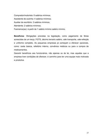 Comprador/motorista: 6 salários mínimos;
Assistente de cozinha: 4 salários mínimos;
Auxiliar de escritório: 3 salários mínimos;
Atendente: 2 salários mínimos;
Faxineiros(as): à partir de 1 salário mínimo salário mínimo.


Benefícios: Obrigações previstas na legislação, como pagamento de férias
acrescidas de um terço, FGTS, décimo terceiro salário, vale transporte, vale-refeição
e uniforme completo. As pequenas empresas já começam a oferecer opcionais,
como: cesta básica, refeitório interno, convênios médicos ou para a compra de
medicamentos.
Garantir benefícios aos funcionários, não apenas os de lei, mas aqueles que a
empresa tiver condições de oferecer, é caminho para ter uma equipe mais motivada
e produtiva.




                                                                                  37
 